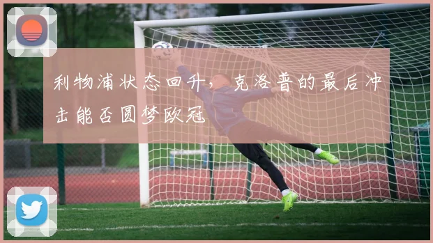 利物浦状态回升,克洛普的最后冲击能否圆梦欧冠